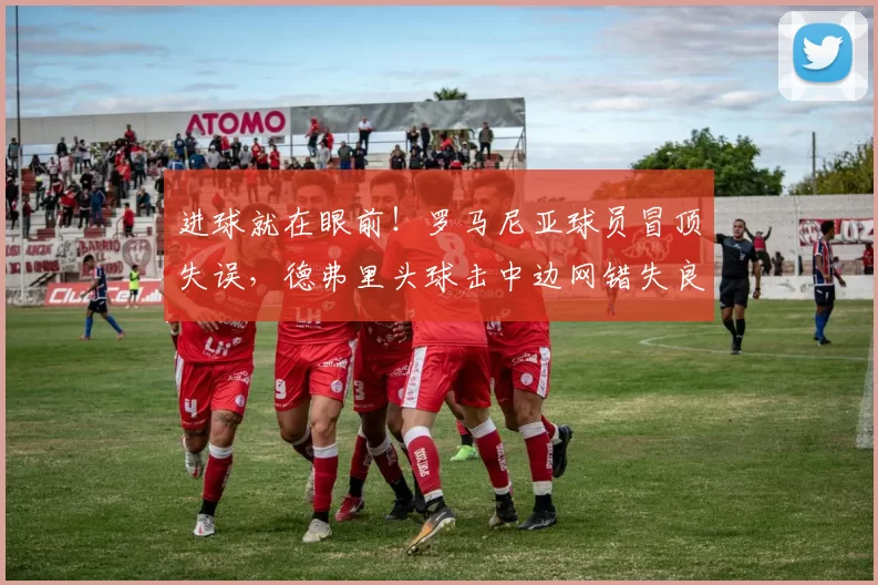 进球就在眼前！罗马尼亚球员冒顶失误，德弗里头球击中边网错失良机