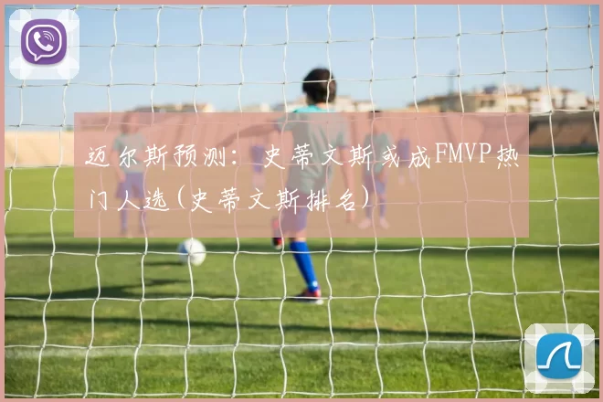 迈尔斯预测：史蒂文斯或成FMVP热门人选(史蒂文斯排名)