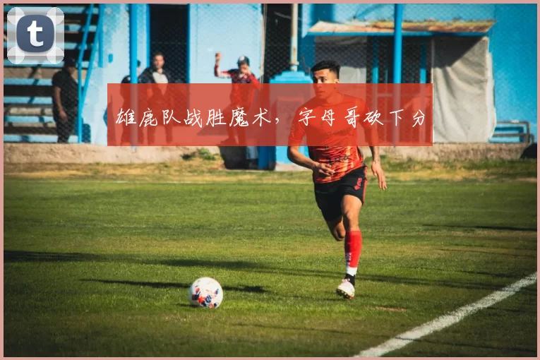 雄鹿队战胜魔术，字母哥砍下分