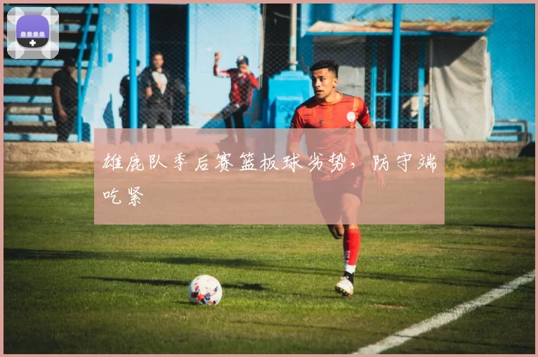 雄鹿队季后赛篮板球劣势，防守端吃紧